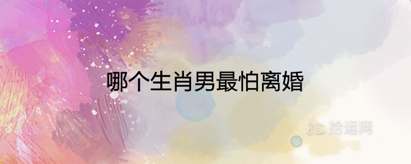 哪個(gè)生肖男最怕離婚最怕老婆離開(kāi)的屬相