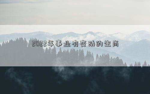 2022年事業有變動的生肖 2022年事業有變動的生肖