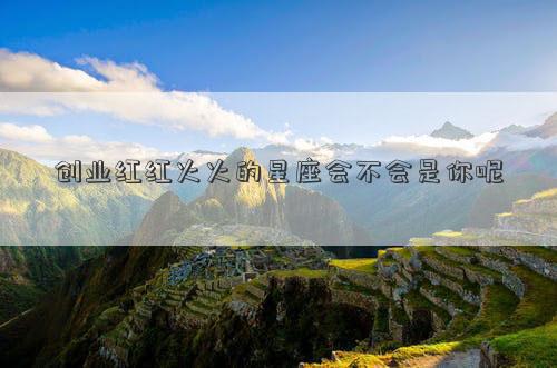 創(chuàng)業(yè)紅紅火火的星座會不會是你呢 創(chuàng)業(yè)紅紅火火的星座會不會是你呢