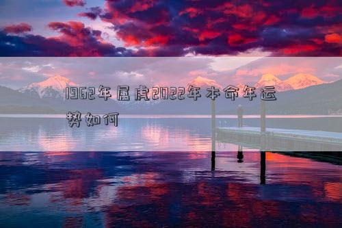 1962年屬虎2022年本命年運勢如何 1962年屬虎2022年本命年運勢如何