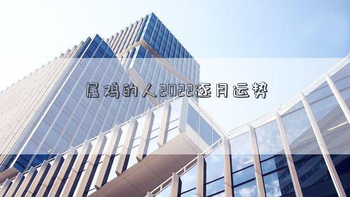 屬雞的人2022逐月運勢 屬雞的人2022逐月運勢