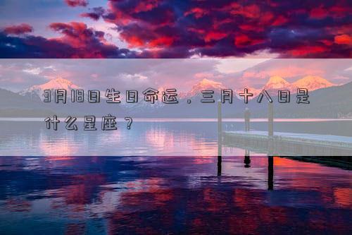 3月18日生日命運,三月十八日是什么星座? 3月18日生日命運,三月十八日是什么星座?