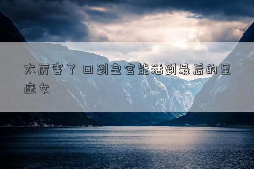 太厲害了 回到皇宮能活到最后的星座女 太厲害了 回到皇宮能活到最后的星座女