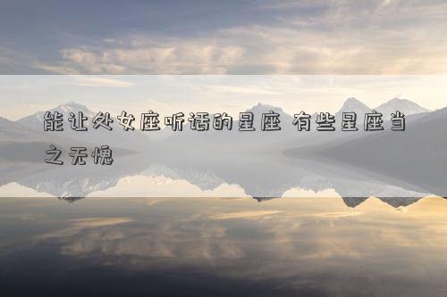 能讓處女座聽話的星座 有些星座當之無愧 能讓處女座聽話的星座 有些星座當之無愧