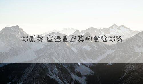 你別笑 這些星座真的會(huì)讓你哭 你別笑 這些星座真的會(huì)讓你哭